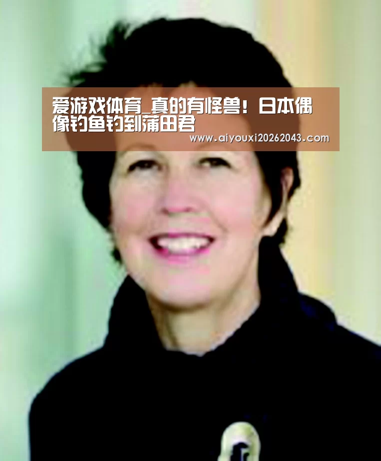 爱游戏体育_真的有怪兽!日本偶像钓鱼钓到蒲田君(图1) 爱游戏体育